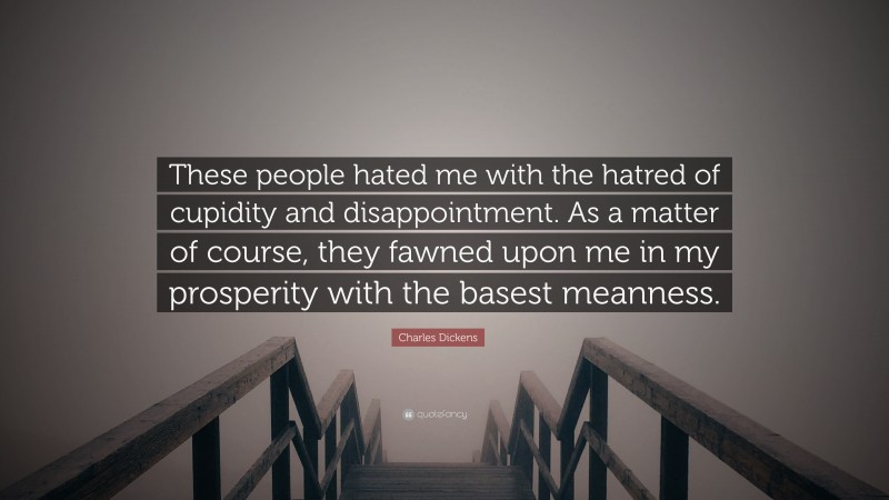 Charles Dickens Quote: “These people hated me with the hatred of cupidity and disappointment. As a matter of course, they fawned upon me in my prosperity with the basest meanness.”