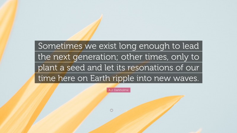 A.J. Darkholme Quote: “Sometimes we exist long enough to lead the next generation; other times, only to plant a seed and let its resonations of our time here on Earth ripple into new waves.”