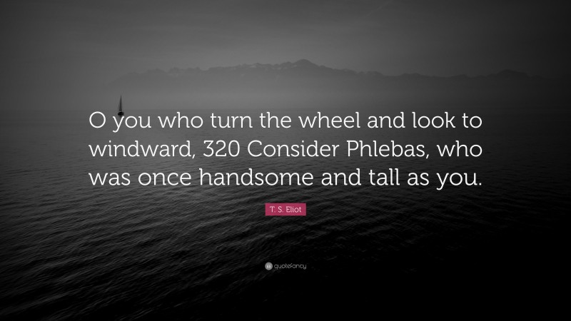 T. S. Eliot Quote: “O you who turn the wheel and look to windward, 320 Consider Phlebas, who was once handsome and tall as you.”