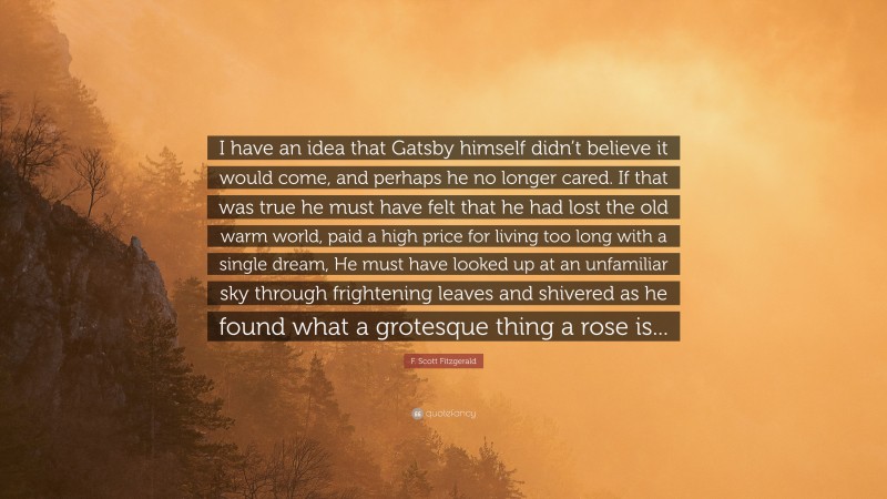 F. Scott Fitzgerald Quote: “I have an idea that Gatsby himself didn’t believe it would come, and perhaps he no longer cared. If that was true he must have felt that he had lost the old warm world, paid a high price for living too long with a single dream, He must have looked up at an unfamiliar sky through frightening leaves and shivered as he found what a grotesque thing a rose is...”