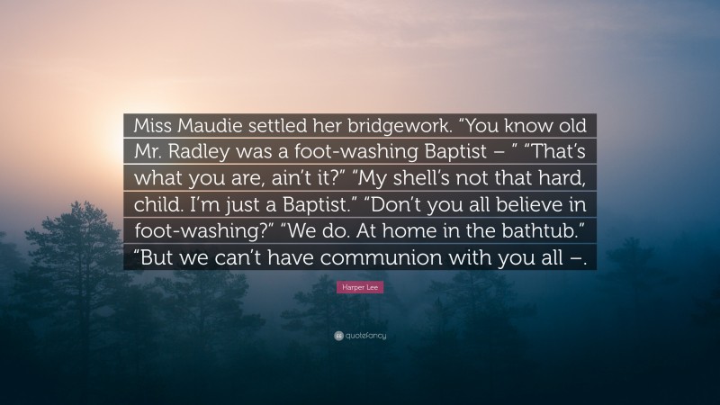 Harper Lee Quote: “Miss Maudie settled her bridgework. “You know old Mr. Radley was a foot-washing Baptist – ” “That’s what you are, ain’t it?” “My shell’s not that hard, child. I’m just a Baptist.” “Don’t you all believe in foot-washing?” “We do. At home in the bathtub.” “But we can’t have communion with you all –.”
