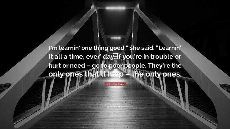 John Steinbeck Quote: “I’m learnin’ one thing good,” she said. “Learnin’ it all a time, ever’ day. If you’re in trouble or hurt or need – go to poor people. They’re the only ones that’ll help – the only ones.”