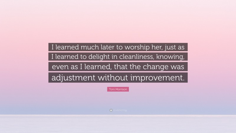 Toni Morrison Quote: “I learned much later to worship her, just as I learned to delight in cleanliness, knowing, even as I learned, that the change was adjustment without improvement.”