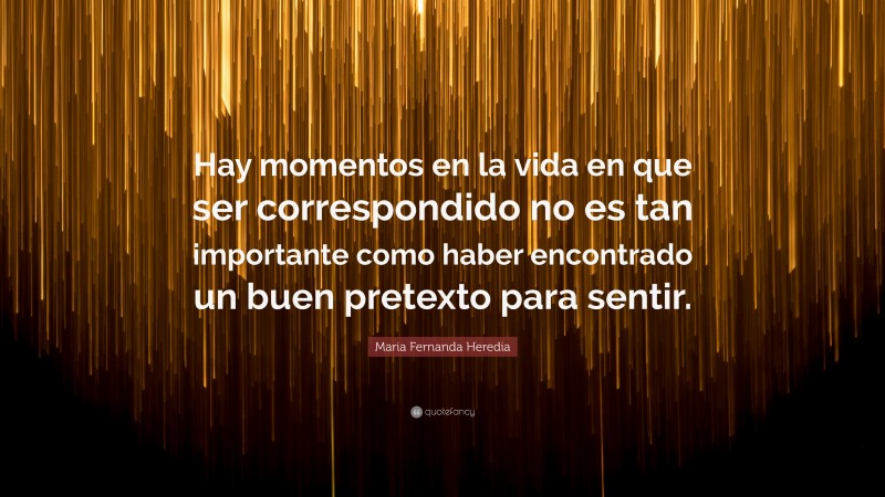 Maria Fernanda Heredia Quote: “Hay momentos en la vida en que ser correspondido no es tan importante como haber encontrado un buen pretexto para sentir.”