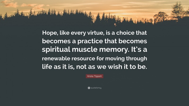 Krista Tippett Quote: “Hope, like every virtue, is a choice that becomes a practice that becomes spiritual muscle memory. It’s a renewable resource for moving through life as it is, not as we wish it to be.”