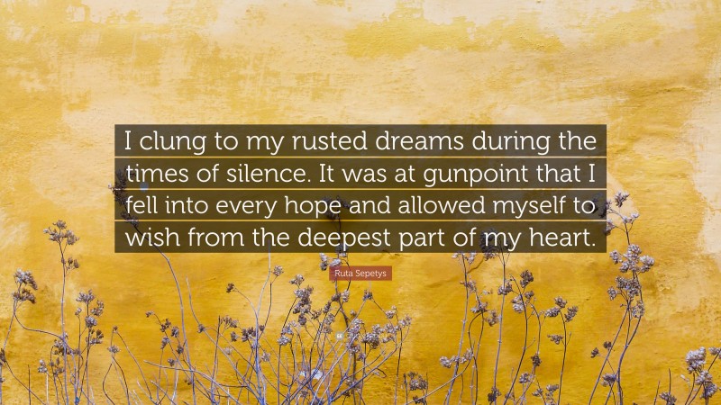 Ruta Sepetys Quote: “I clung to my rusted dreams during the times of silence. It was at gunpoint that I fell into every hope and allowed myself to wish from the deepest part of my heart.”