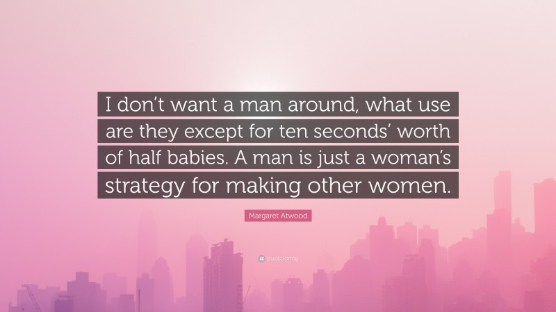 Margaret Atwood Quote: “I don’t want a man around, what use are they except for ten seconds’ worth of half babies. A man is just a woman’s strategy for making other women.”