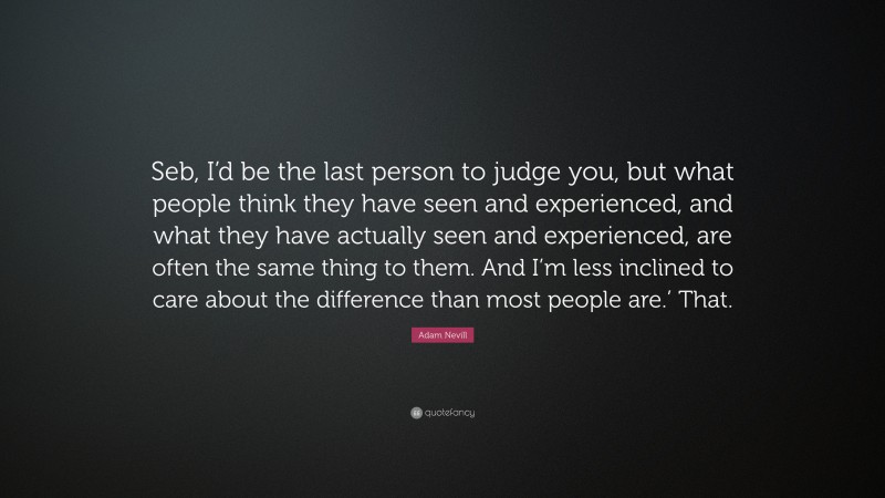 Adam Nevill Quote: “Seb, I’d be the last person to judge you, but what people think they have seen and experienced, and what they have actually seen and experienced, are often the same thing to them. And I’m less inclined to care about the difference than most people are.’ That.”