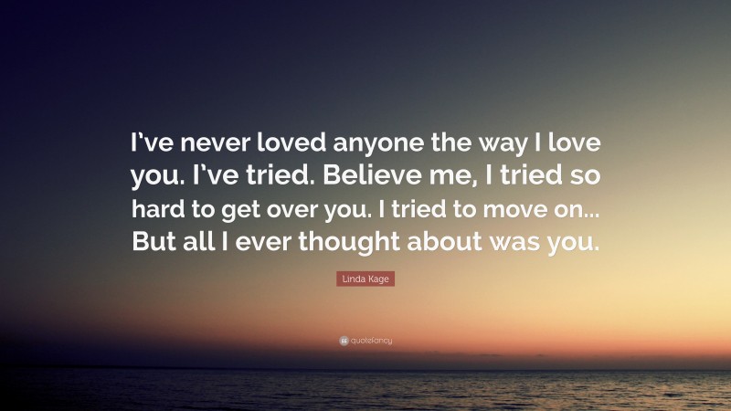 Linda Kage Quote: “I’ve never loved anyone the way I love you. I’ve tried. Believe me, I tried so hard to get over you. I tried to move on... But all I ever thought about was you.”
