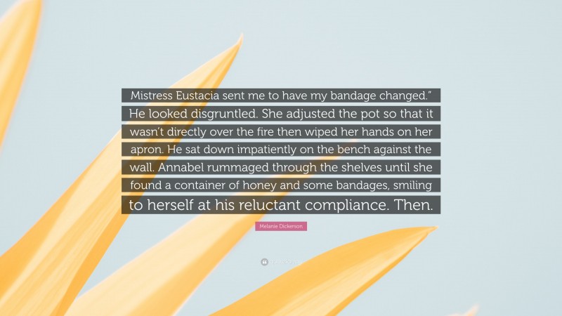 Melanie Dickerson Quote: “Mistress Eustacia sent me to have my bandage changed.” He looked disgruntled. She adjusted the pot so that it wasn’t directly over the fire then wiped her hands on her apron. He sat down impatiently on the bench against the wall. Annabel rummaged through the shelves until she found a container of honey and some bandages, smiling to herself at his reluctant compliance. Then.”