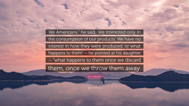 M.T. Anderson Quote: “We Americans,” he said, “are interested only in the consumption of our products. We have no interest in how they were produced, or what happens to them” – he pointed at his daughter – “what happens to them once we discard them, once we throw them away.”