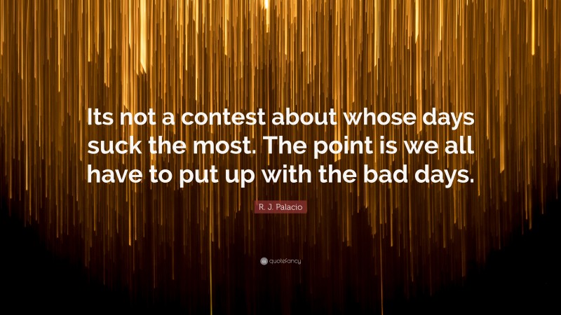 R. J. Palacio Quote: “Its not a contest about whose days suck the most. The point is we all have to put up with the bad days.”