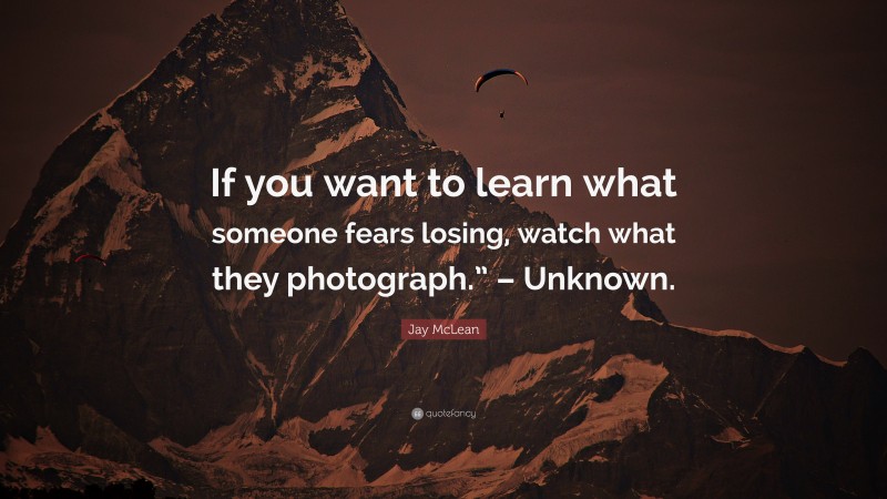 Jay McLean Quote: “If you want to learn what someone fears losing, watch what they photograph.” – Unknown.”