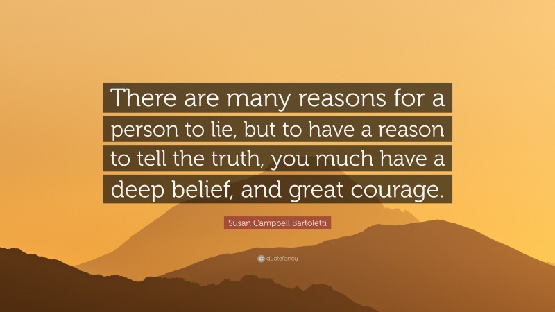 Susan Campbell Bartoletti Quote: “There are many reasons for a person to lie, but to have a reason to tell the truth, you much have a deep belief, and great courage.”