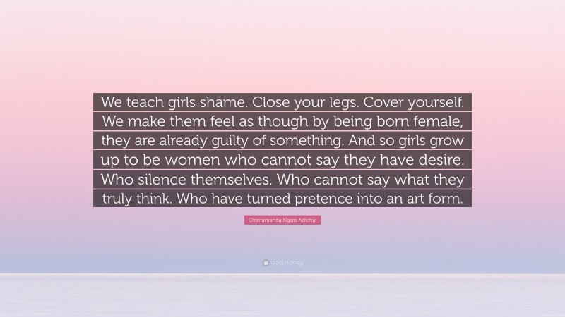 Chimamanda Ngozi Adichie Quote: “We teach girls shame. Close your legs. Cover yourself. We make them feel as though by being born female, they are already guilty of something. And so girls grow up to be women who cannot say they have desire. Who silence themselves. Who cannot say what they truly think. Who have turned pretence into an art form.”