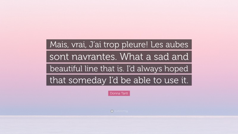 Donna Tartt Quote: “Mais, vrai, J’ai trop pleure! Les aubes sont navrantes. What a sad and beautiful line that is. I’d always hoped that someday I’d be able to use it.”