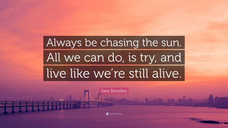 Sara Bareilles Quote: “Always be chasing the sun. All we can do, is try, and live like we’re still alive.”
