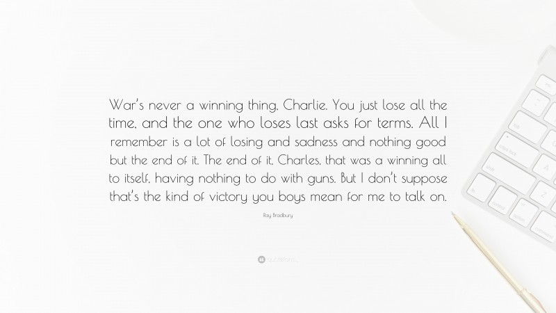 Ray Bradbury Quote: “War’s never a winning thing, Charlie. You just lose all the time, and the one who loses last asks for terms. All I remember is a lot of losing and sadness and nothing good but the end of it. The end of it, Charles, that was a winning all to itself, having nothing to do with guns. But I don’t suppose that’s the kind of victory you boys mean for me to talk on.”