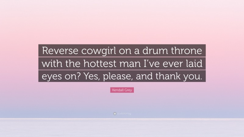 Kendall Grey Quote: “Reverse cowgirl on a drum throne with the hottest man I’ve ever laid eyes on? Yes, please, and thank you.”