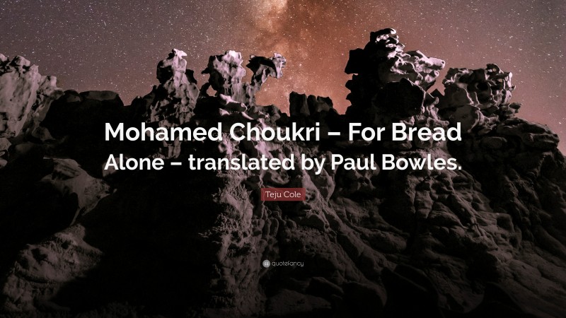 Teju Cole Quote: “Mohamed Choukri – For Bread Alone – translated by Paul Bowles.”