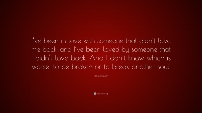 Nitya Prakash Quote: “I’ve been in love with someone that didn’t love me back, and I’ve been loved by someone that I didn’t love back. And I don’t know which is worse: to be broken or to break another soul.”