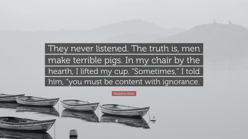 Madeline Miller Quote: “They never listened. The truth is, men make terrible pigs. In my chair by the hearth, I lifted my cup. “Sometimes,” I told him, “you must be content with ignorance.”