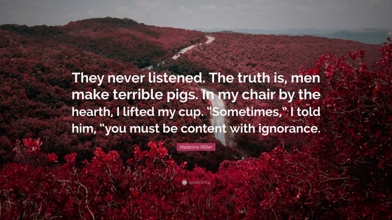 Madeline Miller Quote: “They never listened. The truth is, men make terrible pigs. In my chair by the hearth, I lifted my cup. “Sometimes,” I told him, “you must be content with ignorance.”