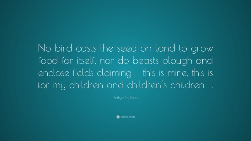 Sathya Sai Baba Quote: “No bird casts the seed on land to grow food for itself, nor do beasts plough and enclose fields claiming – this is mine, this is for my children and children’s children -.”