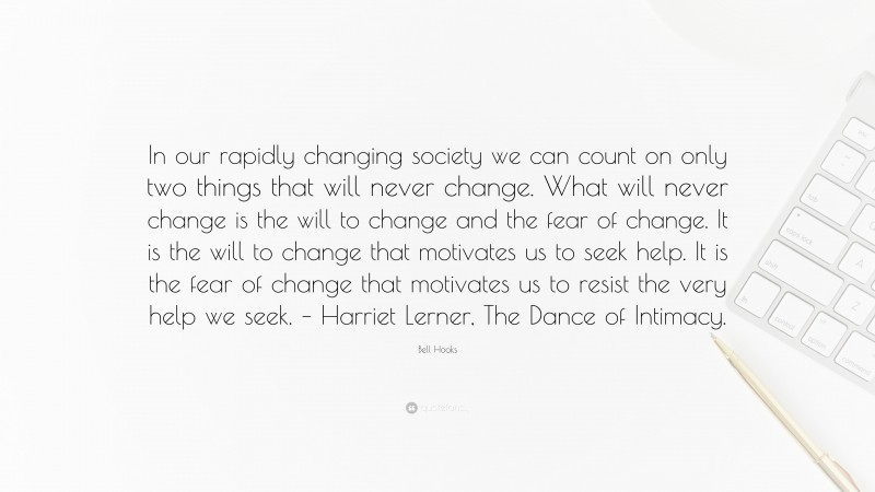 Bell Hooks Quote: “In our rapidly changing society we can count on only two things that will never change. What will never change is the will to change and the fear of change. It is the will to change that motivates us to seek help. It is the fear of change that motivates us to resist the very help we seek. – Harriet Lerner, The Dance of Intimacy.”