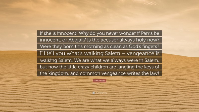 Arthur Miller Quote: “If she is innocent! Why do you never wonder if Parris be innocent, or Abigail? Is the accuser always holy now? Were they born this morning as clean as God’s fingers? I’ll tell you what’s walking Salem – vengeance is walking Salem. We are what we always were in Salem, but now the little crazy children are jangling the keys of the kingdom, and common vengeance writes the law!”