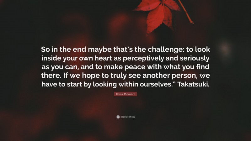 Haruki Murakami Quote: “So in the end maybe that’s the challenge: to look inside your own heart as perceptively and seriously as you can, and to make peace with what you find there. If we hope to truly see another person, we have to start by looking within ourselves.” Takatsuki.”