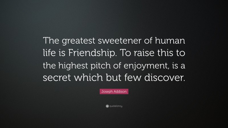 Joseph Addison Quote: “The greatest sweetener of human life is Friendship. To raise this to the highest pitch of enjoyment, is a secret which but few discover.”