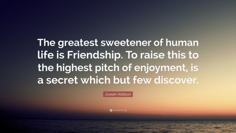 Joseph Addison Quote: “The greatest sweetener of human life is Friendship. To raise this to the highest pitch of enjoyment, is a secret which but few discover.”