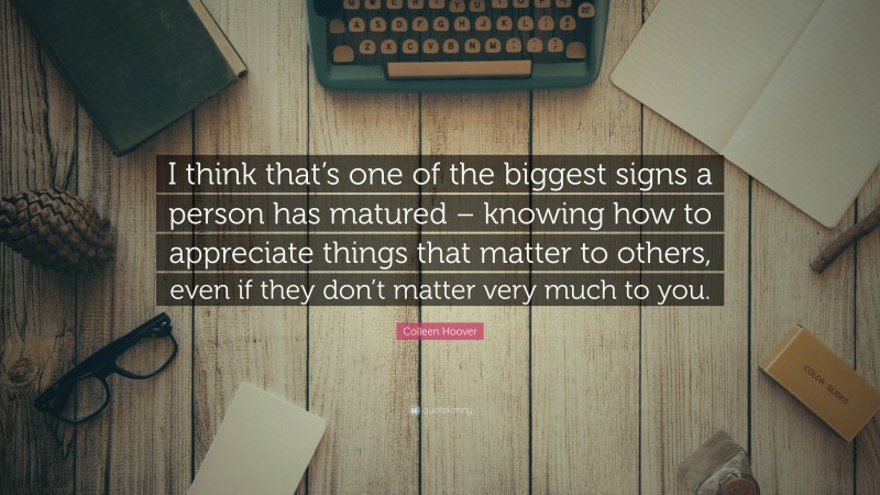 Colleen Hoover Quote: “I think that’s one of the biggest signs a person has matured – knowing how to appreciate things that matter to others, even if they don’t matter very much to you.”