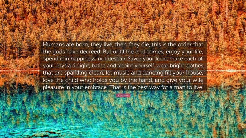 Anonymous Quote: “Humans are born, they live, then they die, this is the order that the gods have decreed. But until the end comes, enjoy your life, spend it in happiness, not despair. Savor your food, make each of your days a delight, bathe and anoint yourself, wear bright clothes that are sparkling clean, let music and dancing fill your house, love the child who holds you by the hand, and give your wife pleasure in your embrace. That is the best way for a man to live.”