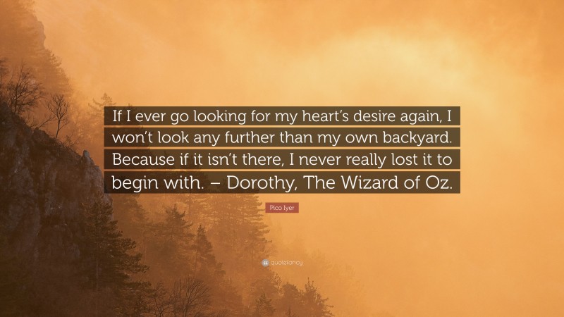 Pico Iyer Quote: “If I ever go looking for my heart’s desire again, I won’t look any further than my own backyard. Because if it isn’t there, I never really lost it to begin with. – Dorothy, The Wizard of Oz.”