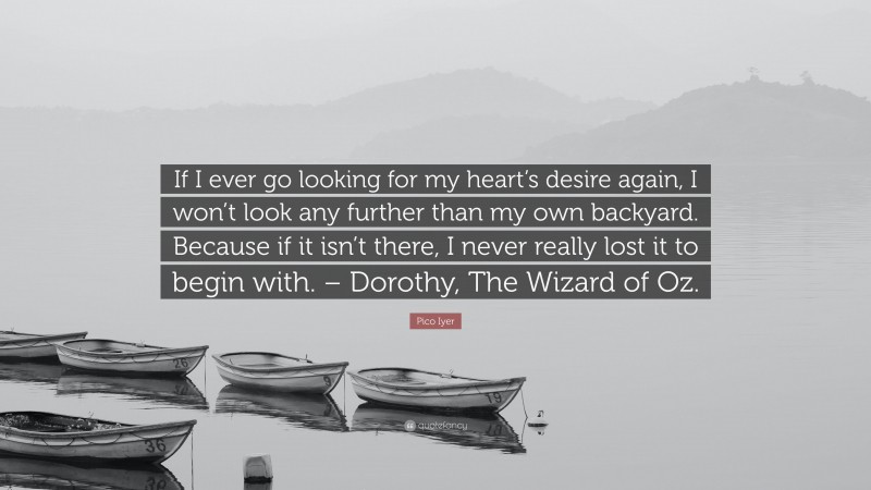 Pico Iyer Quote: “If I ever go looking for my heart’s desire again, I won’t look any further than my own backyard. Because if it isn’t there, I never really lost it to begin with. – Dorothy, The Wizard of Oz.”