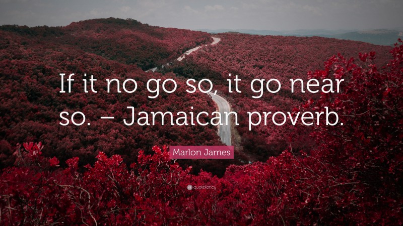 Marlon James Quote: “If it no go so, it go near so. – Jamaican proverb.”