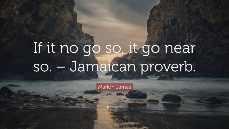 Marlon James Quote: “If it no go so, it go near so. – Jamaican proverb.”