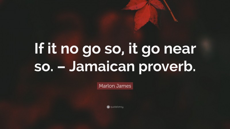 Marlon James Quote: “If it no go so, it go near so. – Jamaican proverb.”