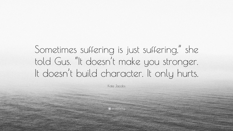 Kate Jacobs Quote: “Sometimes suffering is just suffering,” she told Gus. “It doesn’t make you stronger. It doesn’t build character. It only hurts.”