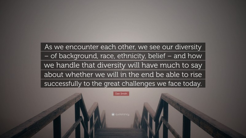 Dan Smith Quote: “As we encounter each other, we see our diversity – of background, race, ethnicity, belief – and how we handle that diversity will have much to say about whether we will in the end be able to rise successfully to the great challenges we face today.”