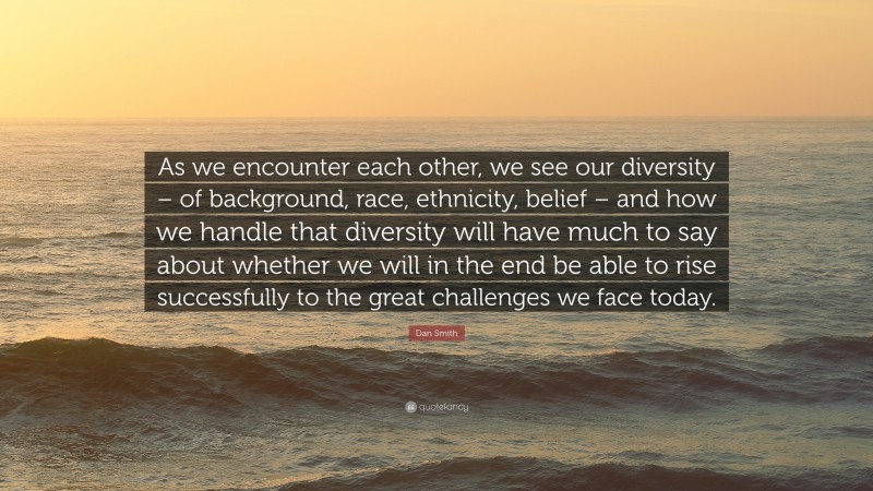 Dan Smith Quote: “As we encounter each other, we see our diversity – of background, race, ethnicity, belief – and how we handle that diversity will have much to say about whether we will in the end be able to rise successfully to the great challenges we face today.”