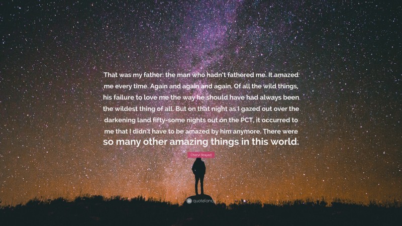 Cheryl Strayed Quote: “That was my father: the man who hadn’t fathered me. It amazed me every time. Again and again and again. Of all the wild things, his failure to love me the way he should have had always been the wildest thing of all. But on that night as I gazed out over the darkening land fifty-some nights out on the PCT, it occurred to me that I didn’t have to be amazed by him anymore. There were so many other amazing things in this world.”