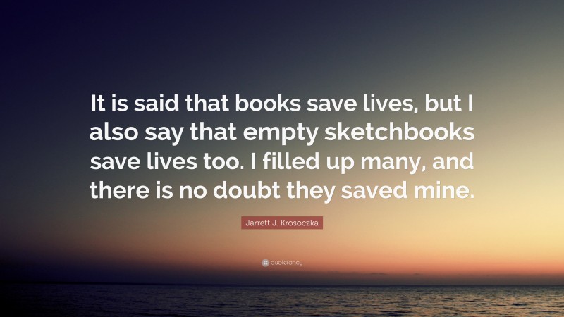 Jarrett J. Krosoczka Quote: “It is said that books save lives, but I also say that empty sketchbooks save lives too. I filled up many, and there is no doubt they saved mine.”