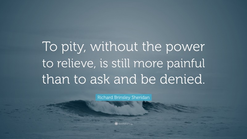 Richard Brinsley Sheridan Quote: “To pity, without the power to relieve, is still more painful than to ask and be denied.”