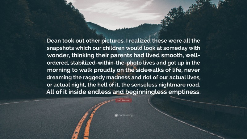 Jack Kerouac Quote: “Dean took out other pictures. I realized these were all the snapshots which our children would look at someday with wonder, thinking their parents had lived smooth, well-ordered, stabilized-within-the-photo lives and got up in the morning to walk proudly on the sidewalks of life, never dreaming the raggedy madness and riot of our actual lives, or actual night, the hell of it, the senseless nightmare road. All of it inside endless and beginningless emptiness.”