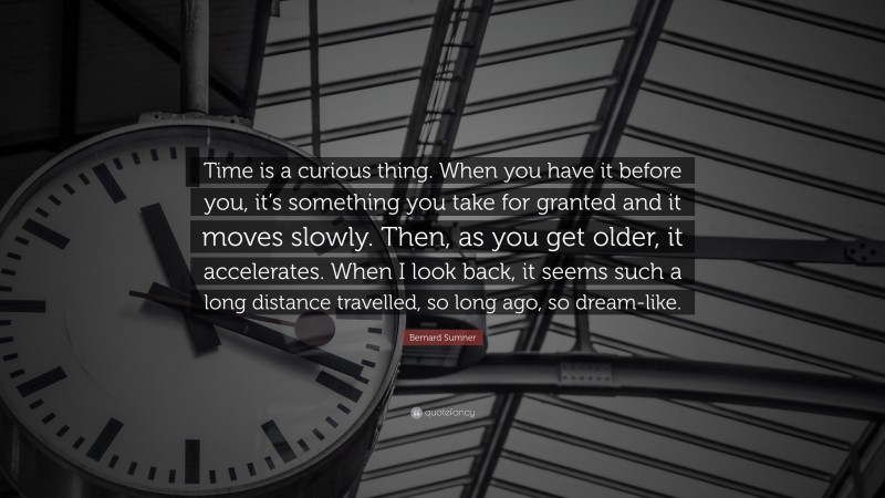 Bernard Sumner Quote: “Time is a curious thing. When you have it before you, it’s something you take for granted and it moves slowly. Then, as you get older, it accelerates. When I look back, it seems such a long distance travelled, so long ago, so dream-like.”