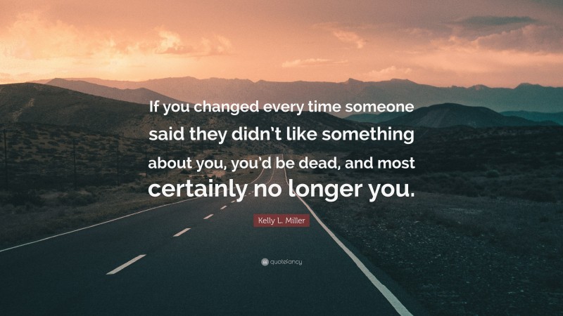 Kelly L. Miller Quote: “If you changed every time someone said they didn’t like something about you, you’d be dead, and most certainly no longer you.”
