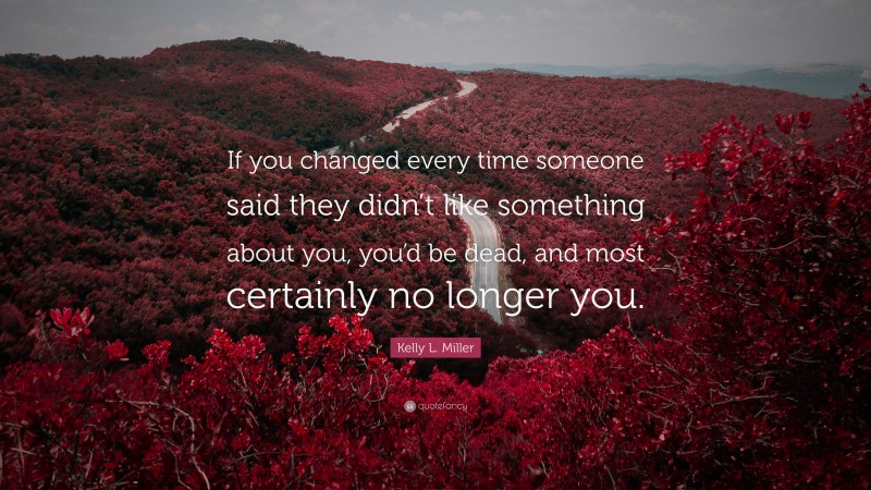Kelly L. Miller Quote: “If you changed every time someone said they didn’t like something about you, you’d be dead, and most certainly no longer you.”